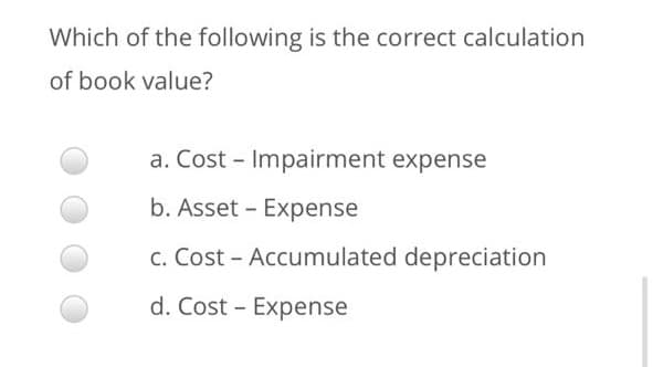 Which of the following is the correct calculation
of book value?
a. Cost - Impairment expense
b. Asset - Expense
c. Cost - Accumulated depreciation
d. Cost - Expense
