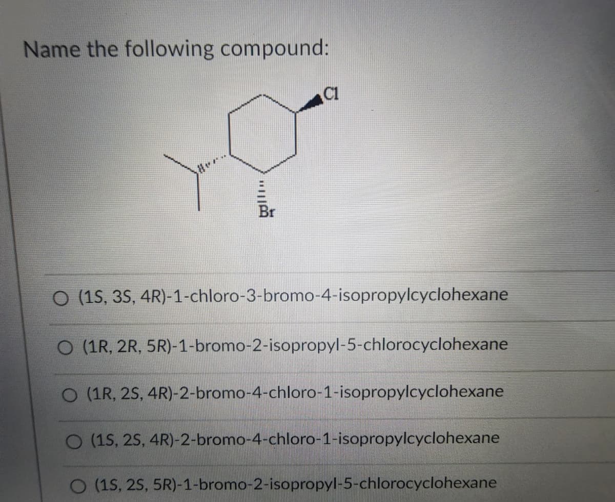 Name the following compound:
Br
O (1S, 3S,4R)-1-chloro-3-bromo-4-isopropylcyclohexane
O (1R, 2R, 5R)-1-bromo-2-isopropyl-5-chlorocyclohexane
O (1R, 2S, 4R)-2-bromo-4-chloro-1-isopropylcyclohexane
O (1S, 25, 4R)-2-bromo-4-chloro-1-isopropylcyclohexane
O (15, 25, 5R)-1-bromo-2-isopropyl-5-chlorocyclohexane