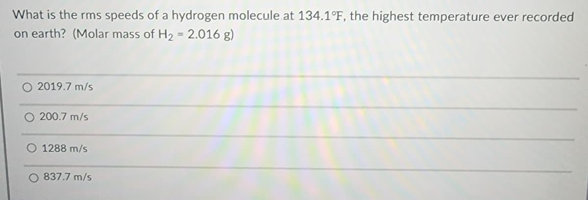 What is the rms speeds of a hydrogen molecule at 134.1°F, the highest temperature ever recorded
on earth? (Molar mass of H₂ = 2.016 g)
2019.7 m/s
200.7 m/s
1288 m/s
O 837.7 m/s