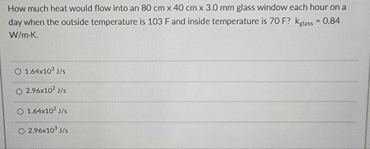 How much heat would flow into an 80 cm x 40 cm x 3.0 mm glass window each hour on a
day when the outside temperature is 103 F and inside temperature is 70 F? Kglass = 0.84
W/m-K.
O 1.64x10³ J/s
O 2.96x10² J/s
O 1.64x10² J/s
O 2.96x10³ J/s