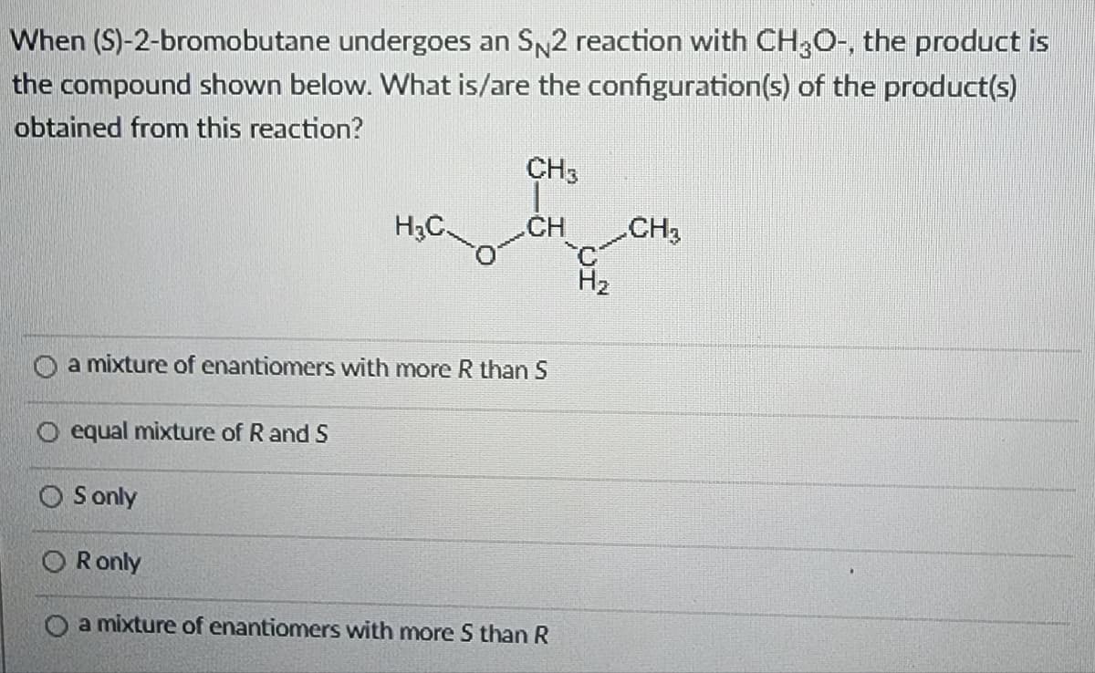 When (S)-2-bromobutane undergoes an SN2 reaction with CH3O-, the product is
the compound shown below. What is/are the configuration(s) of the product(s)
obtained from this reaction?
O equal mixture of R and S
H₂C
a mixture of enantiomers with more R than S
S only
CH3
CH
OR only
O a mixture of enantiomers with more S than R
H₂
CH₂