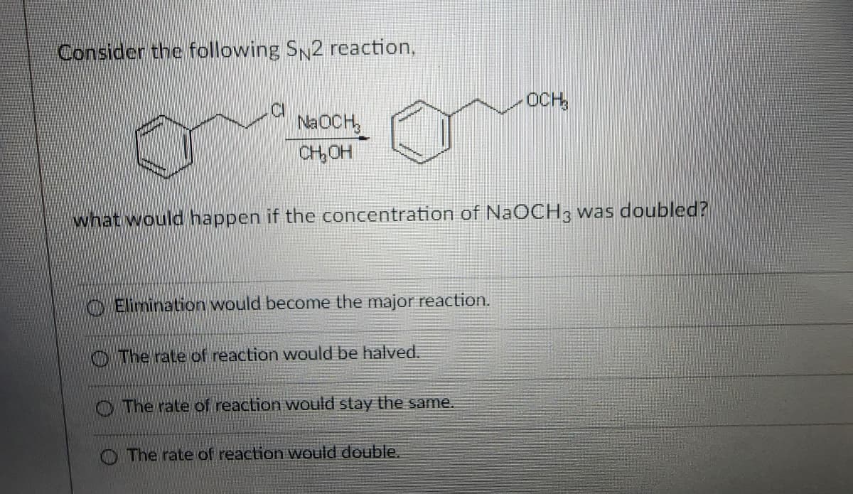 Consider the following SN2 reaction,
C
NaOCH₂
CH₂OH
OCH
what would happen if the concentration of NaOCH 3 was doubled?
Elimination would become the major reaction.
The rate of reaction would be halved.
The rate of reaction would stay the same.
The rate of reaction would double.