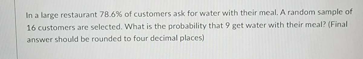 In a large restaurant 78.6% of customers ask for water with their meal. A random sample of
16 customers are selected. What is the probability that 9 get water with their meal? (Final
answer should be rounded to four decimal places)