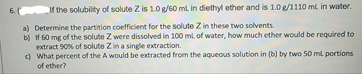 6. (
If the solubility of solute Z is 1.0 g/60 mL in diethyl ether and is 1.0 g/1110 mL in water.
a) Determine the partition coefficient for the solute Z in these two solvents.
b) If 60 mg of the solute Z were dissolved in 100 mL of water, how much ether would be required to
extract 90% of solute Z in a single extraction.
c)
What percent of the A would be extracted from the aqueous solution in (b) by two 50 mL portions
of ether?