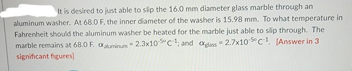 It is desired to just able to slip the 16.0 mm diameter glass marble through an
aluminum washer. At 68.0 F, the inner diameter of the washer is 15.98 mm. To what temperature in
Fahrenheit should the aluminum washer be heated for the marble just able to slip through. The
marble remains at 68.0 F. aluminum = 2.3x10-50 C-1; and glass = 2.7x10-50 C-1. [Answer in 3
significant figures]