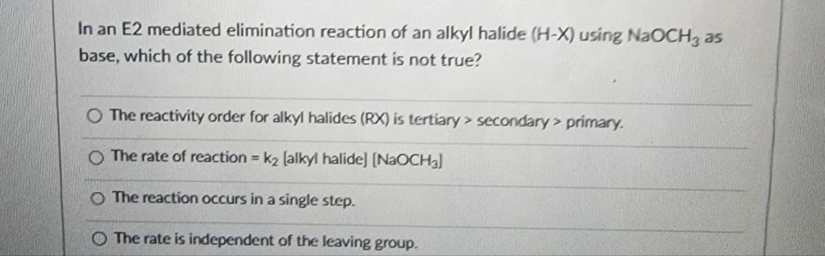 In an E2 mediated elimination reaction of an alkyl halide (H-X) using NaOCH3 as
base, which of the following statement is not true?
O The reactivity order for alkyl halides (RX) is tertiary secondary> primary.
O The rate of reaction = k2 (alkyl halide] [NaOCH₂]
O The reaction occurs in a single step.
O The rate is independent of the leaving group.