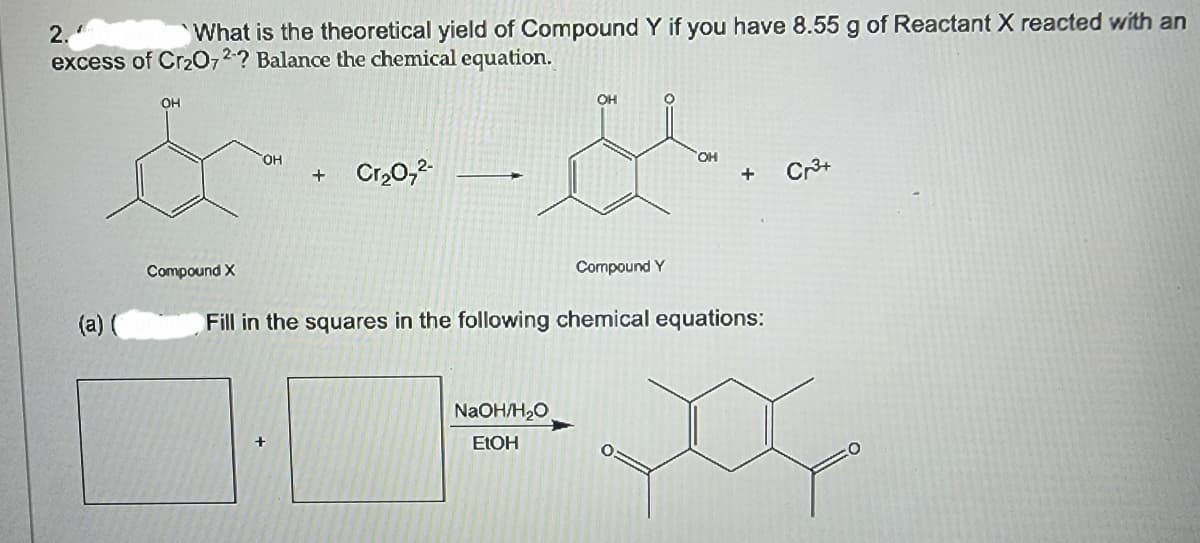 2.
What is the theoretical yield of Compound Y if you have 8.55 g of Reactant X reacted with an
excess of Cr2O72? Balance the chemical equation.
OH
Compound X
(a)
OH
+
Cr₂O72-
OH
°
Compound Y
OH
+
Cr³+
Fill in the squares in the following chemical equations:
NaOH/H₂O
EtOH