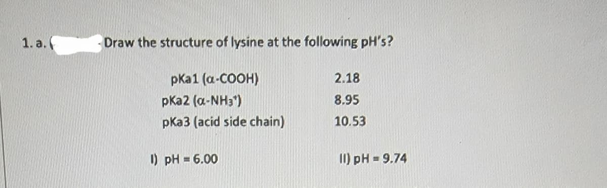1. a.
Draw the structure of lysine at the following pH's?
pka1 (a-COOH)
pka2 (α-NH3¹)
pka3 (acid side chain)
1) pH = 6.00
2.18
8.95
10.53
11) pH = 9.74