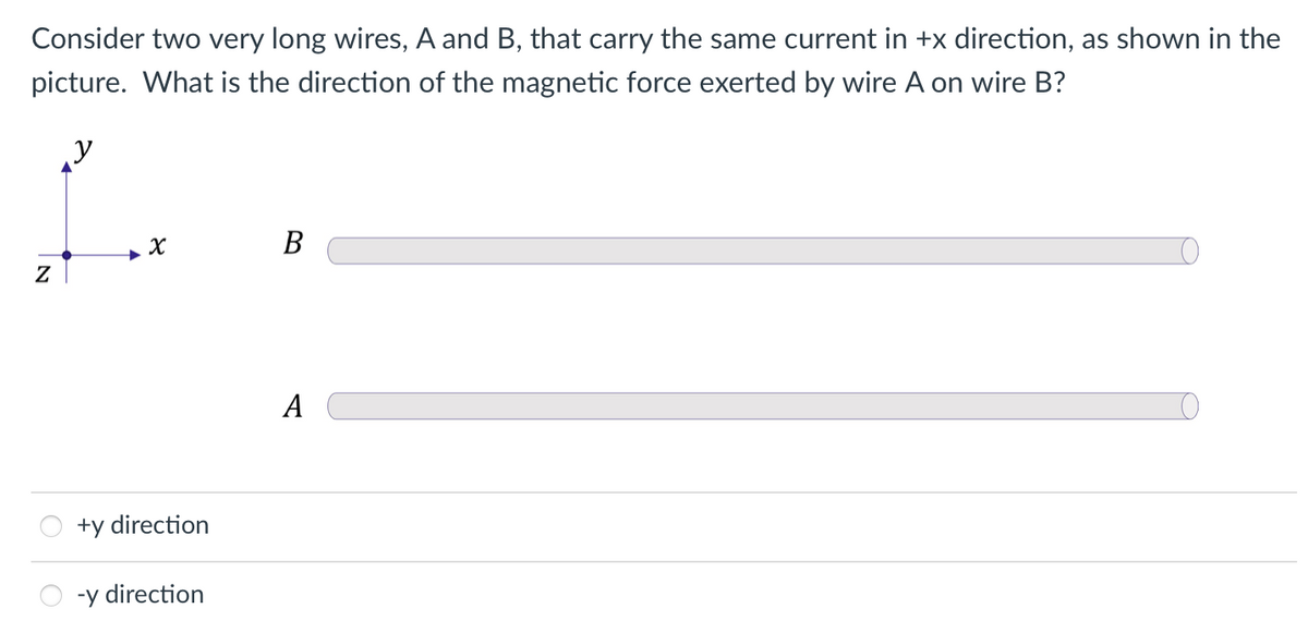 Consider two very long wires, A and B, that carry the same current in +x direction, as shown in the
picture. What is the direction of the magnetic force exerted by wire A on wire B?
y
В
A
+y direction
-y direction
