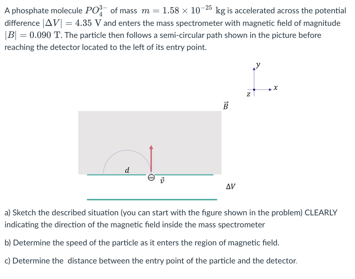 -25
1.58 x 10
A phosphate molecule PO of mass m =
difference |AV| = 4.35 V and enters the mass spectrometer with magnetic field of magnitude
|B| = 0.090 T. The particle then follows a semi-circular path shown in the picture before
kg is accelerated across the potential
reaching the detector located to the left of its entry point.
В
d
Δν
a) Sketch the described situation (you can start with the figure shown in the problem) CLEARLY
indicating the direction of the magnetic field inside the mass spectrometer
b) Determine the speed of the particle as it enters the region of magnetic field.
c) Determine the distance between the entry point of the particle and the detector.
