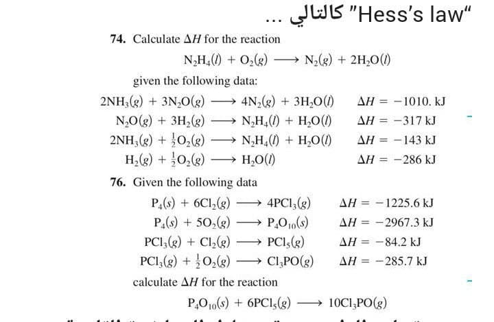 JUB "Hess's law"
كالتالي
74. Calculate AH for the reaction
N₂H₁ (1) + O₂(g)
given the following data:
2NH3(g) + 3N₂O(g) → 4N₂(g) + 3H₂O(1)
N₂O(g) + 3H₂(g)
→ N₂H4(1) + H₂O (1)
2NH3(g) + O₂(g)
H₂(g) + O₂(g)
76. Given the following data
P4(s) + 6C1₂(g)
P₁(s) + 50₂(g)
N₂H₂(1) + H₂O(1)
H₂O(1)
N₂(g) + 2H₂O(1)
4PC13(g)
→ P₂O₁0(s)
PC13(g) + Cl₂(g)
PC13(g) + O₂(g)
calculate AH for the reaction
P4010(s) + 6PC1, (g)
PC1, (g)
CI,PO(g)
ΔΗ
= -317 kJ
ΔΗ
ΔΗ = -143 kJ
ΔΗ =
-286 kJ
= -1010. KJ
AH = -1225.6 kJ
AH = -2967.3 kJ
AH = -84.2 kJ
AH
-285.7 kJ
10C13PO(g)