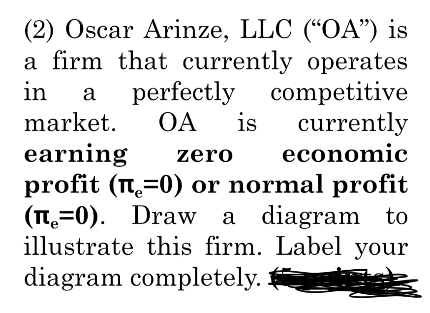 (2) Oscar Arinze, LLC ("OA") is
a firm that currently operates
in
a perfectly
competitive
market. OA is currently
earning zero economic
profit (П=0) or normal profit
e
(л=0). Draw a diagram to
illustrate this firm. Label your
diagram completely.