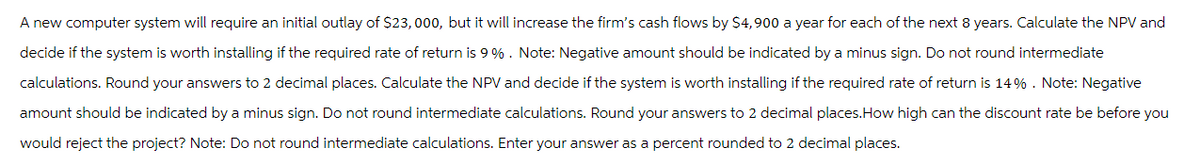 A new computer system will require an initial outlay of $23,000, but it will increase the firm's cash flows by $4,900 a year for each of the next 8 years. Calculate the NPV and
decide if the system is worth installing if the required rate of return is 9%. Note: Negative amount should be indicated by a minus sign. Do not round intermediate
calculations. Round your answers to 2 decimal places. Calculate the NPV and decide if the system is worth installing if the required rate of return is 14%. Note: Negative
amount should be indicated by a minus sign. Do not round intermediate calculations. Round your answers to 2 decimal places.How high can the discount rate be before you
would reject the project? Note: Do not round intermediate calculations. Enter your answer as a percent rounded to 2 decimal places.