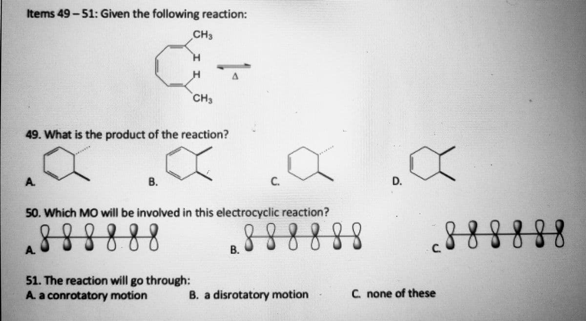 Items 49-51: Given the following reaction:
CH3
H.
CH3
49. What is the product of the reaction?
A.
В.
C.
D.
50. Which MO will be involved in this electrocyclic reaction?
888888
888888
888888
A.
B.
C.
51. The reaction will go through:
A. a conrotatory motion
B. a disrotatory motion
C. none of these

