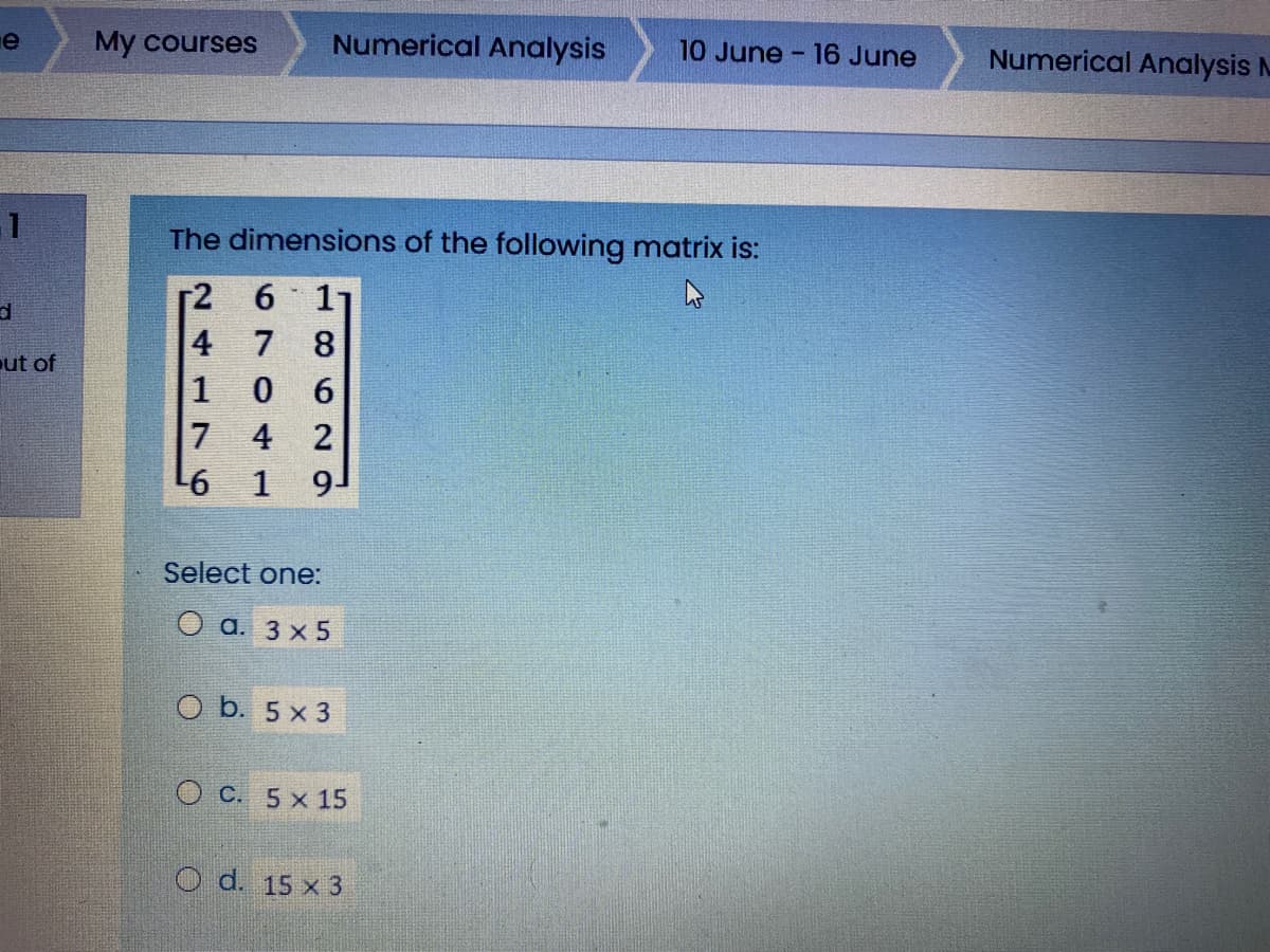е
My courses
Numerical Analysis
10 June - 16 June
Numerical Analysis M
The dimensions of the following matrix is:
ut of
4 2
1
9-
Select one:
O a. 3 x 5
O b. 5 x 3
O C. 5 x 15
O d. 15 x 3
1B6N
670
241 76
