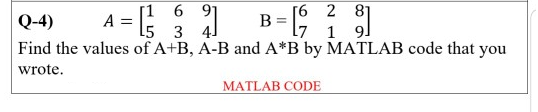 2
B = [9 1 9]
6 91
Q-4)
A
4 = [²31]
L5
4J
Find the values of A+B, A-B and A*B by MATLAB code that you
wrote.
MATLAB CODE