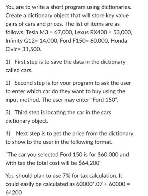 You are to write a short program using dictionaries.
Create a dictionary object that will store key value
pairs of cars and prices. The list of items are as
follows. Tesla M3 = 67,000, Lexus RX400 = 53,000,
Infinity G12= 14,000, Ford F150= 60,000, Honda
Civic= 31,500.
1) First step is to save the data in the dictionary
called cars.
2) Second step is for your program to ask the user
to enter which car do they want to buy using the
input method. The user may enter "Ford 150".
3) Third step is locating the car in the cars
dictionary object.
4) Next step is to get the price from the dictionary
to show to the user in the following format.
"The car you selected Ford 150 is for $60,000 and
with tax the total cost will be $64,200"
You should plan to use 7% for tax calculation. It
could easily be calculated as 60000*.07 + 60000 =
64200