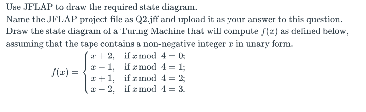 Use JFLAP to draw the required state diagram.
Name the JFLAP project file as Q2.jff and upload it as your answer to this question.
Draw the state diagram of a Turing Machine that will compute f(x) as defined below,
assuming that the tape contains a non-negative integer x in unary form.
if x mod 4 = 0;
f(x) =
x+2,
X
1,
x+1,
x 2,
if a mod 4 = 1;
if a mod 4 = 2;
if x mod 4 = 3.
