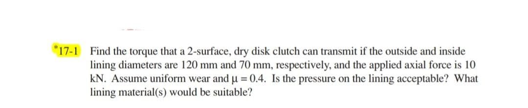 *17-1 Find the torque that a 2-surface, dry disk clutch can transmit if the outside and inside
lining diameters are 120 mm and 70 mm, respectively, and the applied axial force is 10
kN. Assume uniform wear and u = 0.4. Is the pressure on the lining acceptable? What
lining material(s) would be suitable?
