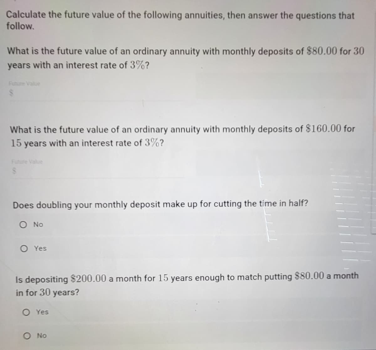 Calculate the future value of the following annuities, then answer the questions that
follow.
What is the future value of an ordinary annuity with monthly deposits of $80.00 for 30
years with an interest rate of 3%?
Future Value
What is the future value of an ordinary annuity with monthly deposits of $160.00 for
15 years with an interest rate of 3%?
Future Value
Does doubling your monthly deposit make up for cutting the time in half?
O No
O Yes
Is depositing $200.00 a month for 15 years enough to match putting $80.00 a month
in for 30 years?
O Yes
O No
