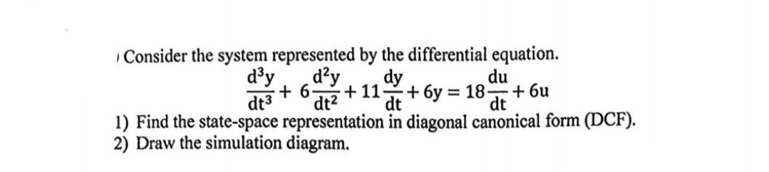 Consider the system represented by the differential equation.
d³y d²y dy
=
du
+6. +11 +6y 18+ 6u
dt³ dt2 dt
dt
1) Find the state-space representation in diagonal canonical form (DCF).
2) Draw the simulation diagram.