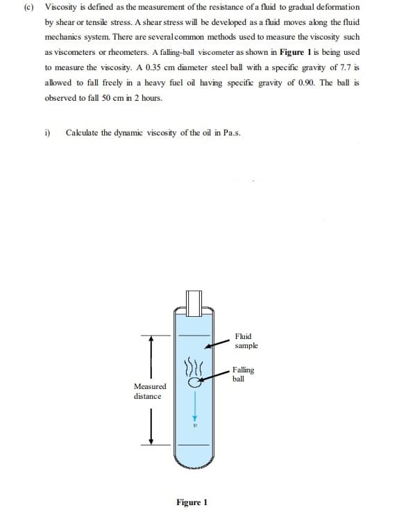 (c) Viscosity is defined as the measurement of the resistance of a fluid to gradual deformation
by shear or tensile stress. A shear stress will be developed as a fluid moves abng the fluid
mechanics system. There are severalcommon methods used to measure the viscosity such
as viscometers or rheometers. A falling-ball viscometer as shown in Figure 1 is being used
to measure the viscosity. A 0.35 cm diameter steel ball with a specific gravity of 7.7 is
allowed to fall freely in a heavy fuel oil having specific gravity of 0.90. The ball is
observed to fall 50 cm in 2 hours.
i) Caleulate the dynamie viscosity of the oil in Pa.s.
Fluid
sample
Falling
ball
Measured
distance
Figure 1
