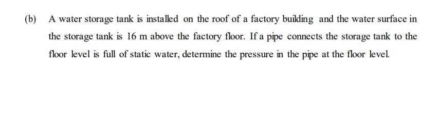 (b) A water storage tank is installed on the roof of a factory building and the water surface in
the storage tank is 16 m above the factory floor. If a pipe connects the storage tank to the
floor level is full of static water, determine the pressure in the pipe at the floor level.
