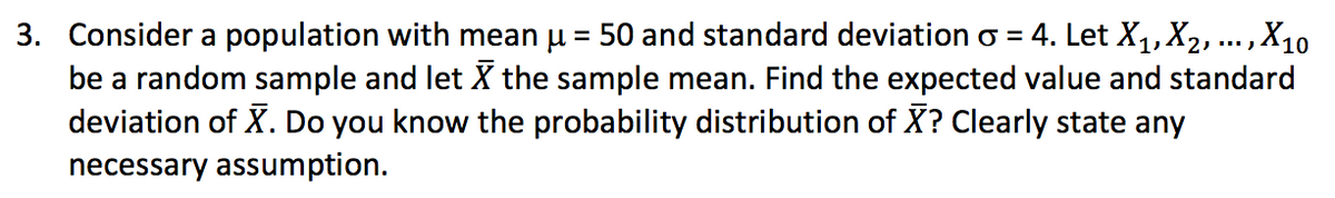 3. Consider a population with mean u = 50 and standard deviation o = 4. Let X,1,X2, ... ,X10
be a random sample and let X the sample mean. Find the expected value and standard
deviation of X. Do you know the probability distribution of X? Clearly state any
necessary assumption.
