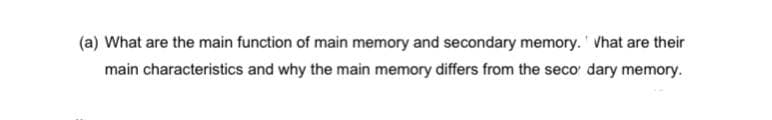 (a) What are the main function of main memory and secondary memory. What are their
main characteristics and why the main memory differs from the seco dary memory.