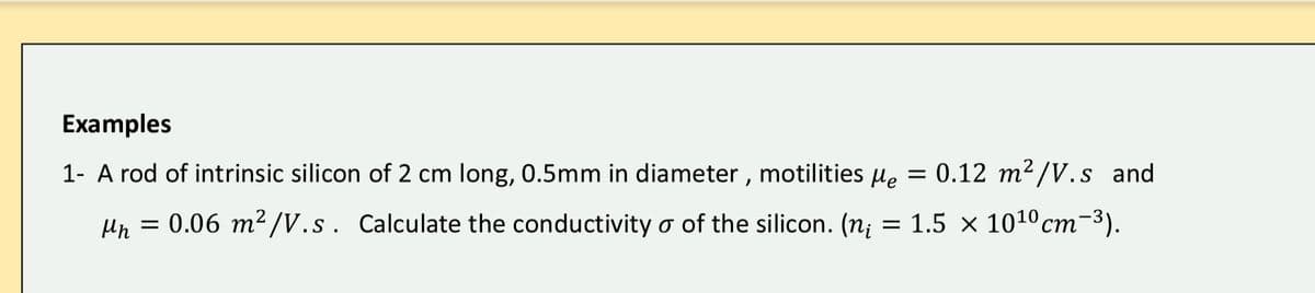 Examples
1- A rod of intrinsic silicon of 2 cm long, 0.5mm in diameter , motilities µe
0.12 m2/V.s and
0.06 m² /V.s. Calculate the conductivity o of the silicon. (n;
1.5
1010 cm-3).
