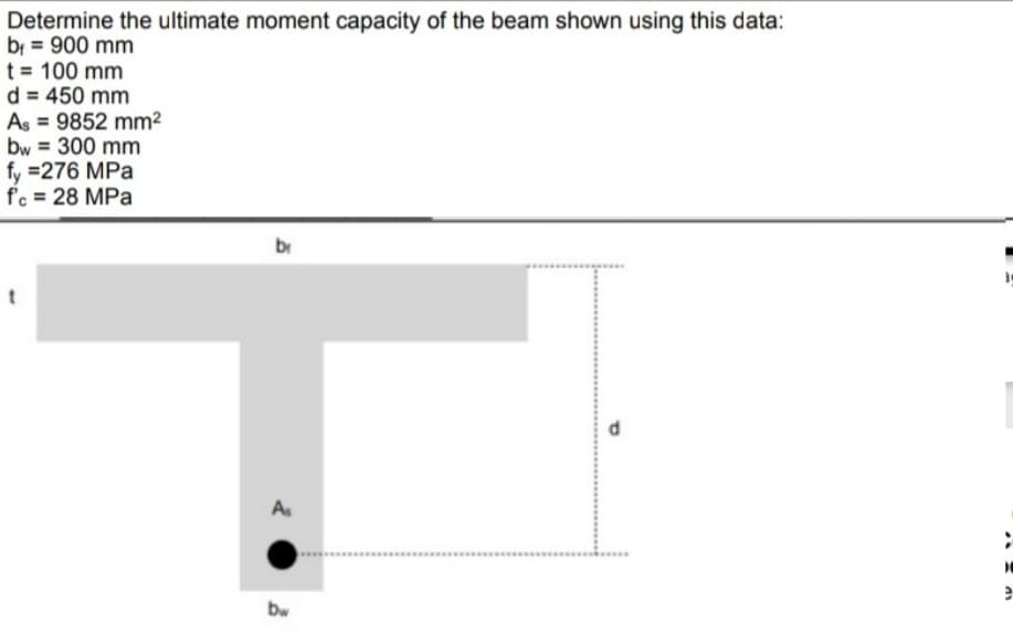 Determine the ultimate moment capacity of the beam shown using this data:
bi = 900 mm
t = 100 mm
d = 450 mm
As = 9852 mm²
bw = 300 mm
fy =276 MPa
f'c = 28 MPa
br
As
bw
