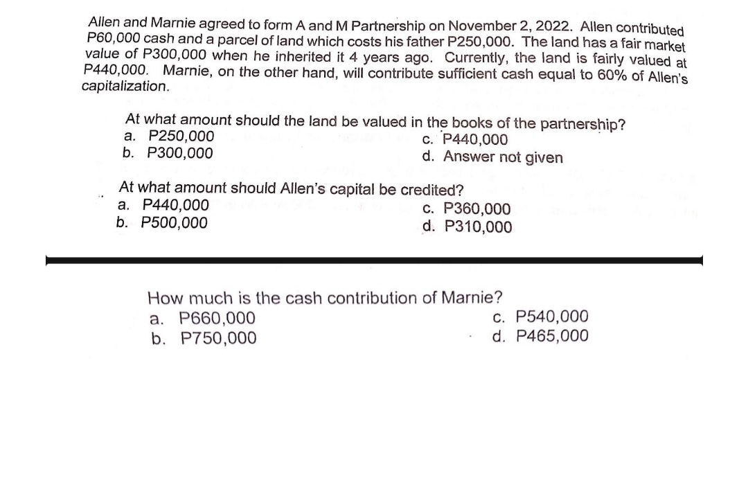 Allen and Marnie agreed to form A and M Partnership on November 2, 2022. Allen contributed
P60,000 cash and a parcel of land which costs his father P250,000. The land has a fair market
value of P300,000 when he inherited it 4 years ago. Currently, the land is fairly valued at
P440,000. Marnie, on the other hand, will contribute sufficient cash equal to 60% of Allen's
capitalization.
At what amount should the land be valued in the books of the partnership?
a. P250,000
c. P440,000
b. P300,000
d. Answer not given
At what amount should Allen's capital be credited?
a. P440,000
b. P500,000
c. P360,000
d. P310,000
How much is the cash contribution of Marnie?
a. P660,000
b. P750,000
c. P540,000
d. P465,000