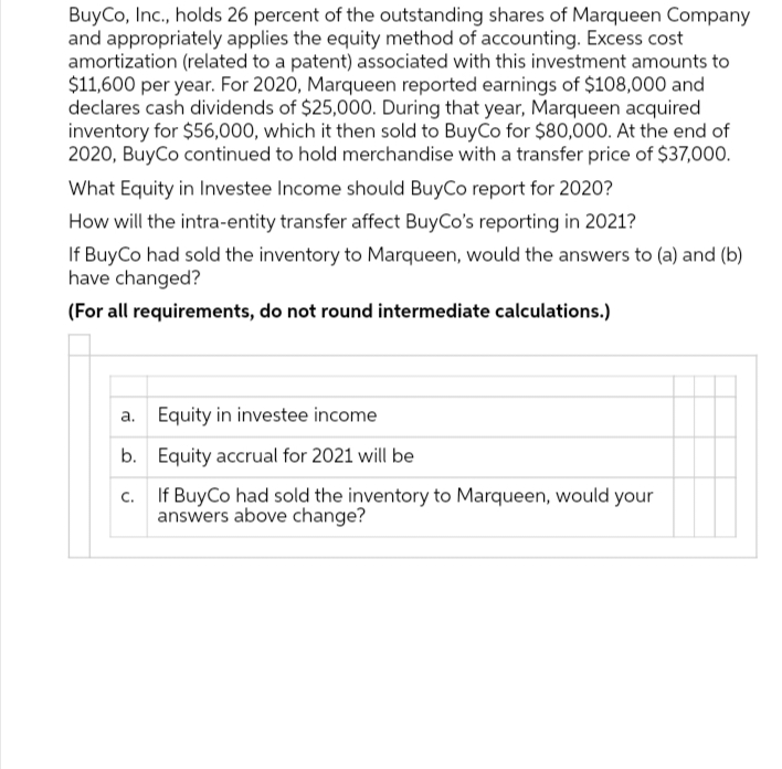 BuyCo, Inc., holds 26 percent of the outstanding shares of Marqueen Company
and appropriately applies the equity method of accounting. Excess cost
amortization (related to a patent) associated with this investment amounts to
$11,600 per year. For 2020, Marqueen reported earnings of $108,000 and
declares cash dividends of $25,000. During that year, Marqueen acquired
inventory for $56,000, which it then sold to BuyCo for $80,000. At the end of
2020, BuyCo continued to hold merchandise with a transfer price of $37,000.
What Equity in Investee Income should BuyCo report for 2020?
How will the intra-entity transfer affect BuyCo's reporting in 2021?
If BuyCo had sold the inventory to Marqueen, would the answers to (a) and (b)
have changed?
(For all requirements, do not round intermediate calculations.)
Equity in investee income
b. Equity accrual for 2021 will be
C.
If BuyCo had sold the inventory to Marqueen, would your
answers above change?
a.