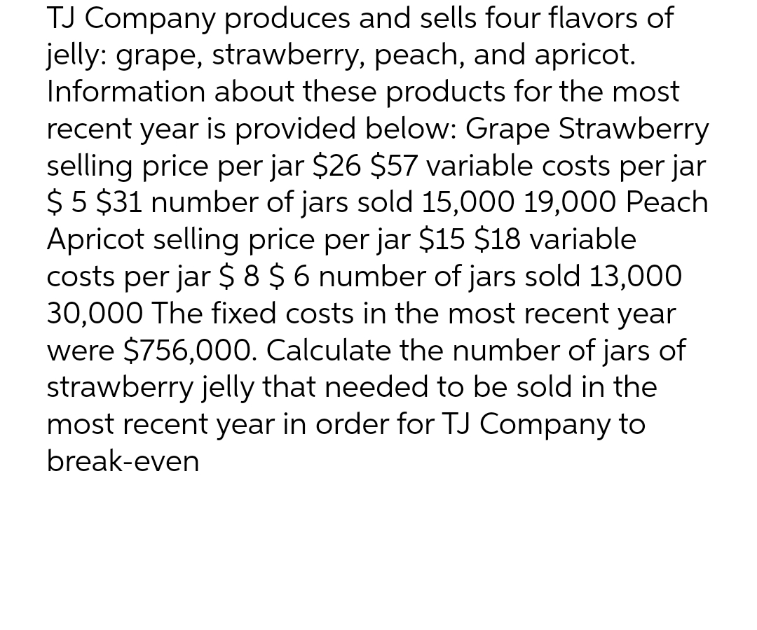 TJ Company produces and sells four flavors of
jelly: grape, strawberry, peach, and apricot.
Information about these products for the most
recent year is provided below: Grape Strawberry
selling price per jar $26 $57 variable costs per jar
$5 $31 number of jars sold 15,000 19,000 Peach
Apricot selling price per jar $15 $18 variable
costs per jar $ 8 $ 6 number of jars sold 13,000
30,000 The fixed costs in the most recent year
were $756,000. Calculate the number of jars of
strawberry jelly that needed to be sold in the
most recent year in order for TJ Company to
break-even