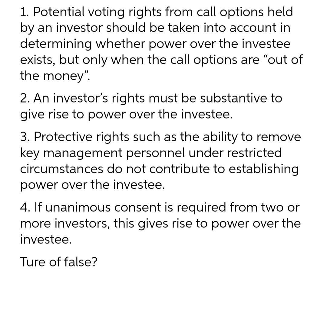 1. Potential voting rights from call options held
by an investor should be taken into account in
determining whether power over the investee
exists, but only when the call options are "out of
the money".
2. An investor's rights must be substantive to
give rise to power over the investee.
3. Protective rights such as the ability to remove
key management personnel under restricted
circumstances do not contribute to establishing
power over the investee.
4. If unanimous consent is required from two or
more investors, this gives rise to power over the
investee.
Ture of false?