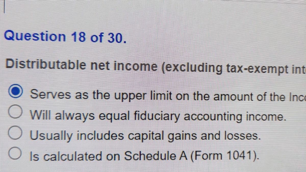 Question 18 of 30.
Distributable
net income (excluding tax-exempt int
O Serves as the upper limit on the amount of the Inco
O
Will always equal fiduciary accounting income.
O Usually includes capital gains and losses.
Is calculated on Schedule A (Form 1041).