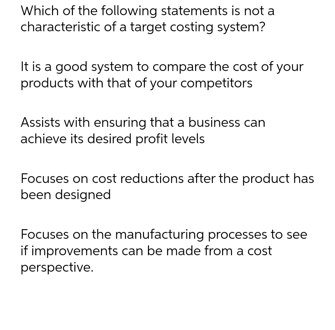 Which of the following statements is not a
characteristic of a target costing system?
It is a good system to compare the cost of your
products with that of your competitors
Assists with ensuring that a business can
achieve its desired profit levels
Focuses on cost reductions after the product has
been designed
Focuses on the manufacturing processes to see
if improvements can be made from a cost
perspective.