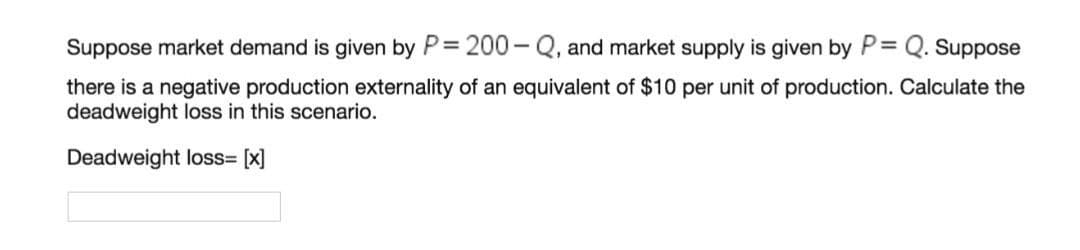 Suppose market demand is given by P= 200 - Q, and market supply is given by P= Q. Suppose
there is a negative production externality of an equivalent of $10 per unit of production. Calculate the
deadweight loss in this scenario.
Deadweight loss= [x]
