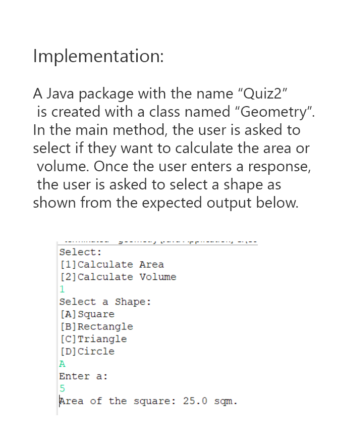 Implementation:
A Java package with the name "Quiz2"
is created with a class named "Geometry".
In the main method, the user is asked to
select if they want to calculate the area or
volume. Once the user enters a response,
the user is asked to select a shape as
shown from the expected output below.
- --
Select:
[1]Calculate Area
[2]Calculate Volume
1
Select a Shape:
[A] Square
[B]Rectangle
[C]Triangle
[D]Circle
A
Enter a:
Area of the square: 25.0 sqm.
