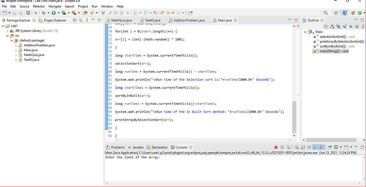 eciipse-workspace - Lab1/src/iviain.java - ECilipse iDE
File Edit Source Refactor Navigate Search Project Run Window Help
*- O- Q
,や
A Package Explorer X E Project Explorer
v Lab1
> JRE System Library [JavaSE-15]
D MathQuizjava
D TextlO.java
D AdditionProblem.java
D Main.java 8
E Outline 3
- ILW LIILL AL
69
70 for(int i = 0;i<arr.length;i++) {
71
72 arr[i] = (int) (Math.random() * 100);
73
74 }
75
76 long startTime = System.currentTimeMillis();
77
78 selectionSort(arr);
79
80 long runTime = System.currentTimeMillis() - startTime;
81
82 System.out.println("\nRun time of the Selection sort is:"+runTime/1000.0+" Seconds");
83
84 long startTimel = System.currentTimeMillis();
85
86 sortByInBuilt(arr);
87
88 long runTimel = System.currentTimeMillis()-startTimel;
89
90 System.out.println("\nRun time of the In Built Sort method: "+runTimel/1000.0+" Seconds");
91
92 printArrayBySelectionSort(arr);
93
94 }
v 9. Main
oS selectionSort(int[]) : void
os printArrayBySelectionSort(int[])
o$ sortBylnBuilt(int[]) : void
main(String[) : void
v src
v # (default package)
> D AdditionProblem.java
> D Main.java
> D MathQuiz.java
> D TextlO.java
95
96 }
O Problems @ Javadoc e Declaration e Console 3
目關 回
Main [Java Application] C:\Users\user\.p2\pool\plugins\org.eclipse.justj.openjdk.hotspot.jre.full.win32.x86_64_15.0.2.v20210201-0955\jre\bin\javaw.exe (Jun 23, 2021, 11:24:24 PM)
Enter the limit of the array:
