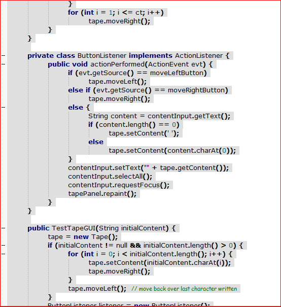 for (int i = 1; i <= ct; i++)
tape.moveRight();
}
private class ButtonListener implements ActionListener {
public void actionPerformed(ActionEvent evt) {
if (evt.getSource() == moveLeftButton)
tape.moveleft(O;
else if (evt.getSource() == moveRightButton)
tape.moveRight();
else {
String content = contentInput.getText();
if (content.length() == 0)
tape.setContent(' ');
else
tape.setContent(content.charAt(0));
}
contentInput.setText("" + tape.getContent());
contentInput.selectAll();
contentīnput.requestFocus();
tapePanel.repaint();
}
}
public TestTapeGUI(String initialContent) {
tape = new Tape();
if (initialContent != null && initialContent.length() > 0) {
for (int i = 0; i < initialContent.length(); i++) {
tape.setContent(initialContent.charAt(i));
tape.moveRight();
}
tape.moveLeft(); // move back over last character written
}
Duttonl ictoner lictoner - now Ruttonlistoner/):
