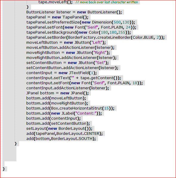 tape.moveleft(); // move back over last character written
}
ButtonListener listener = new ButtonListener();
tapePanel
tapePanel.setPreferredSize(new Dimension(500,130));
tapePanel.setFont(new Font("Serif", Font.PLAIN, 24));
tapePanel.setBackground(new Color(180,180,255));
tapePanel.setBorder(BorderFactory.createLineBorder(Color.BLUE, 2));
moveLeftButton = new JButton("Left");
moveLeftButton.addActionListener(listener);
moveRightButton = new JButton("Right");
moveRightButton.addActionListener(listener);
setContentButton = new JButton("Set");
setContentButton.addActionListener(listener);
contentInput = new JTextField(1);
contentInput.setText("" + tape.getContent());
contentInput.setFont(new Font("Serif", Font.PLAIN, 18));
contentInput.addActionListener(listener);
JPanel bottom = new JPanel();
bottom.add(moveLeftButton);
bottom.add(moveRightButton);
bottom.add(Box.createHorizontalStrut(15));
bottom.add(new JLabel("Content:"));
bottom.add(contentInput);
bottom.add(setContentButton);
setlayout(new BorderLayout());
add(tapePanel,BorderLayout.CENTER);
add(bottom,BorderLayout.SOUTH);
= new TapePanel();
}
