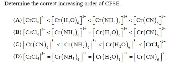 Determine the correct increasing order of CFSE.
(A) [crCI,j* <[c(H,O),]* <[c<(NH;),]* <[cr(CN),J
(B) [crCl,"* < [c(NH,),]* -[c(H,0),]"* <[cr(CN),j
(C [Cr(CN), <[cr(NH,),]* <[c{H,0),]* <[crCIj*
(D) [crCl,* =[cr(NH,),]* -[a(H,0),]* -[cr(CN),j
