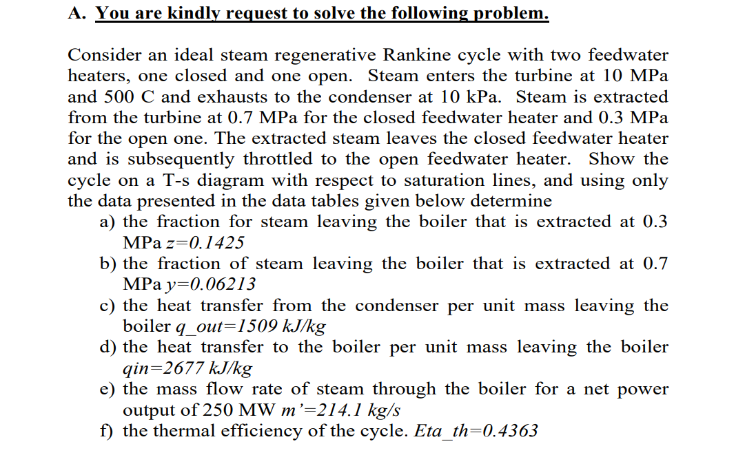 A. You are kindly request to solve the following problem.
Consider an ideal steam regenerative Rankine cycle with two feedwater
heaters, one closed and one open. Steam enters the turbine at 10 MPa
and 500 C and exhausts to the condenser at 10 kPa. Steam is extracted
from the turbine at 0.7 MPa for the closed feedwater heater and 0.3 MPa
for the open one. The extracted steam leaves the closed feedwater heater
and is subsequently throttled to the open feedwater heater. Show the
cycle on a T-s diagram with respect to saturation lines, and using only
the data presented in the data tables given below determine
a) the fraction for steam leaving the boiler that is extracted at 0.3
MPa z=0.1425
b) the fraction of steam leaving the boiler that is extracted at 0.7
MPa y=0.06213
c) the heat transfer from the condenser per unit mass leaving the
boiler
q_out=1509 kJ/kg
d) the heat transfer to the boiler per unit mass leaving the boiler
qin=2677 kJ/kg
e) the mass flow rate of steam through the boiler for a net power
output of 250 MW m'=214.1 kg/s
f) the thermal efficiency of the cycle. Eta_th=0.4363
