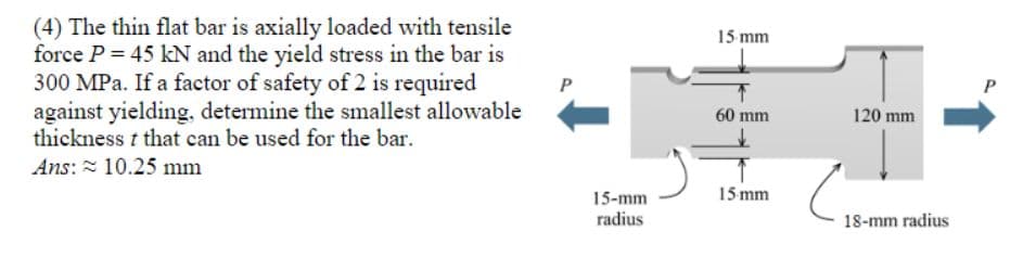 (4) The thin flat bar is axially loaded with tensile
force P = 45 kN and the yield stress in the bar is
300 MPa. If a factor of safety of 2 is required
against yielding, determine the smallest allowable
thickness t that can be used for the bar.
15 mm
60 mm
120 mm
Ans: = 10.25 mm
15 mm
15-mm
radius
18-mm radius
