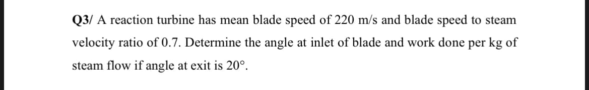 Q3/ A reaction turbine has mean blade speed of 220 m/s and blade speed to steam
velocity ratio of 0.7. Determine the angle at inlet of blade and work done per kg of
steam flow if angle at exit is 20°.