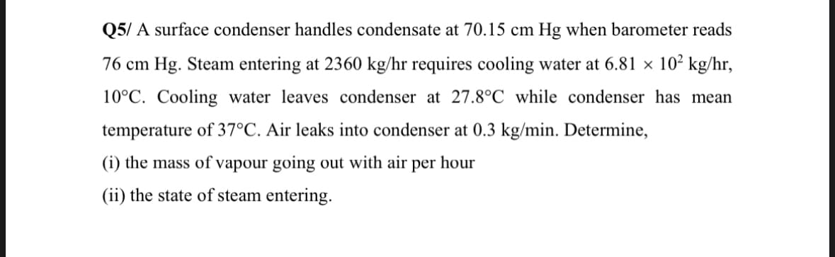 Q5/A surface condenser handles condensate at 70.15 cm Hg when barometer reads
76 cm Hg. Steam entering at 2360 kg/hr requires cooling water at 6.81 × 10² kg/hr,
10°C. Cooling water leaves condenser at 27.8°C while condenser has mean
temperature of 37°C. Air leaks into condenser at 0.3 kg/min. Determine,
(i) the mass of vapour going out with air per hour
(ii) the state of steam entering.