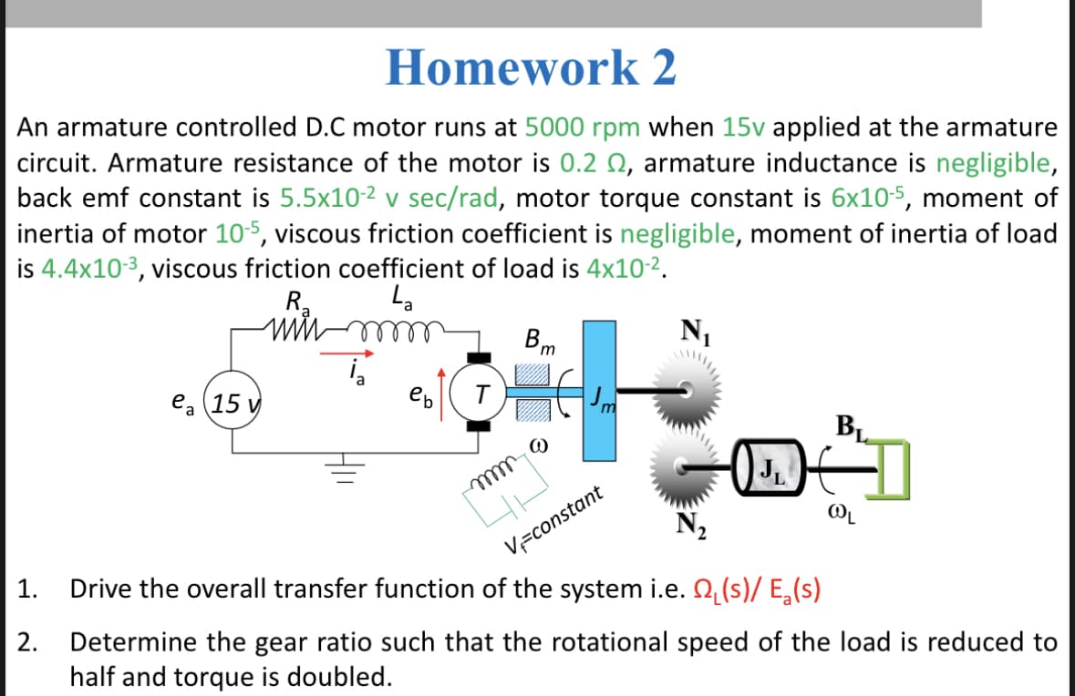 Homework
2
An armature controlled D.C motor runs at 5000 rpm when 15v applied at the armature
circuit. Armature resistance of the motor is 0.2 , armature inductance is negligible,
back emf constant is 5.5x10-² v sec/rad, motor torque constant is 6x10-5, moment of
inertia of motor 10-5, viscous friction coefficient is negligible, moment of inertia of load
is 4.4x10-3, viscous friction coefficient of load is 4x10-².
R₂
La
m
1.
2.
ea 15 v
eb
T
mmmm
Bm
@
V=constant
N₁
BL
DE
@OL
Drive the overall transfer function of the system i.e. ₁(s)/ E₂(s)
Determine the gear ratio such that the rotational speed of the load is reduced to
half and torque is doubled.