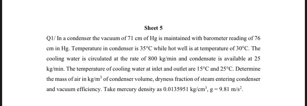 Sheet 5
Q1/ In a condenser the vacuum of 71 cm of Hg is maintained with barometer reading of 76
cm in Hg. Temperature in condenser is 35°C while hot well is at temperature of 30°C. The
cooling water is circulated at the rate of 800 kg/min and condensate is available at 25
kg/min. The temperature of cooling water at inlet and outlet are 15°C and 25°C. Determine
the mass of air in kg/m³ of condenser volume, dryness fraction of steam entering condenser
and vacuum efficiency. Take mercury density as 0.0135951 kg/cm³, g = 9.81 m/s².