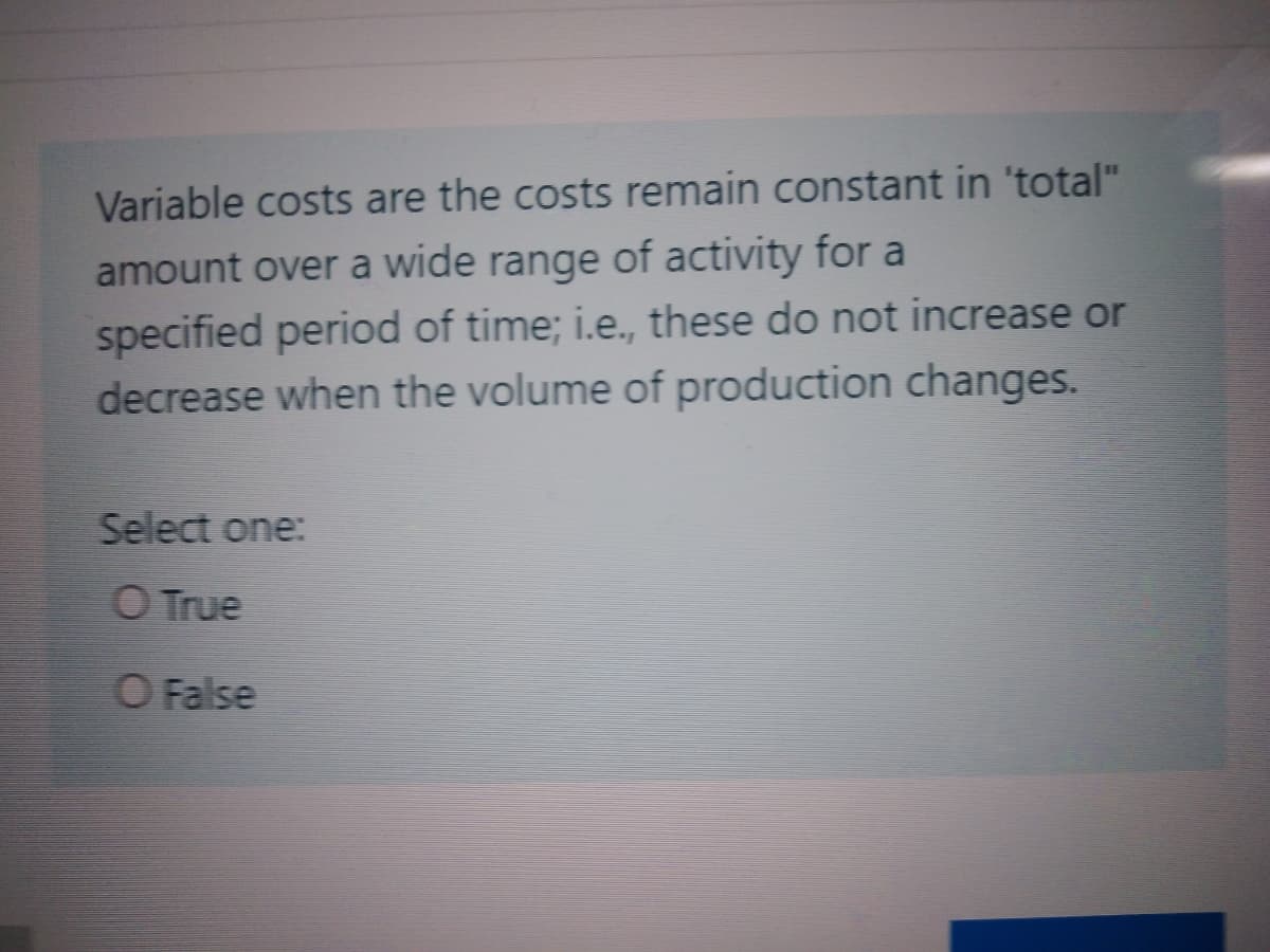 Variable costs are the costs remain constant in 'total"
amount over a wide range of activity for a
specified period of time; i.e., these do not increase or
decrease when the volume of production changes.
Select one:
O True
O False

